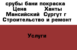 срубы бани покраска › Цена ­ 600 - Ханты-Мансийский, Сургут г. Строительство и ремонт » Услуги   